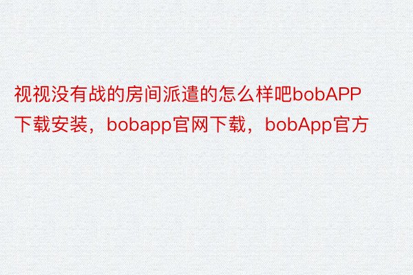 视视没有战的房间派遣的怎么样吧bobAPP下载安装，bobapp官网下载，bobApp官方