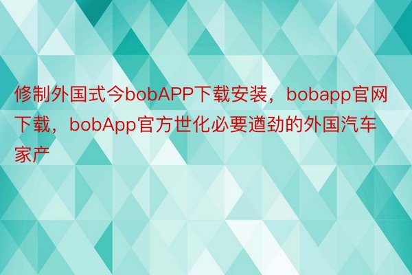 修制外国式今bobAPP下载安装，bobapp官网下载，bobApp官方世化必要遒劲的外国汽车家产