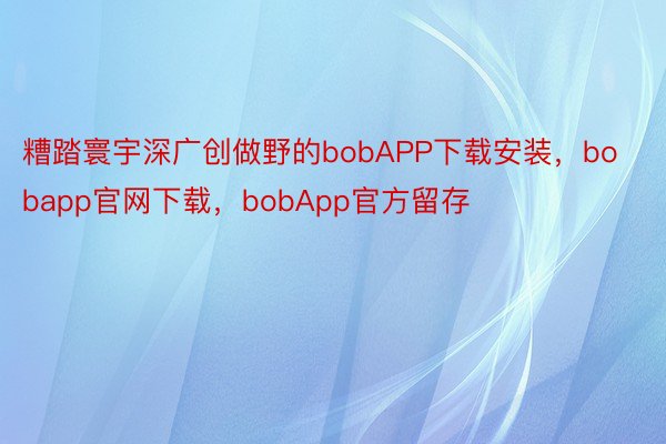 糟踏寰宇深广创做野的bobAPP下载安装，bobapp官网下载，bobApp官方留存
