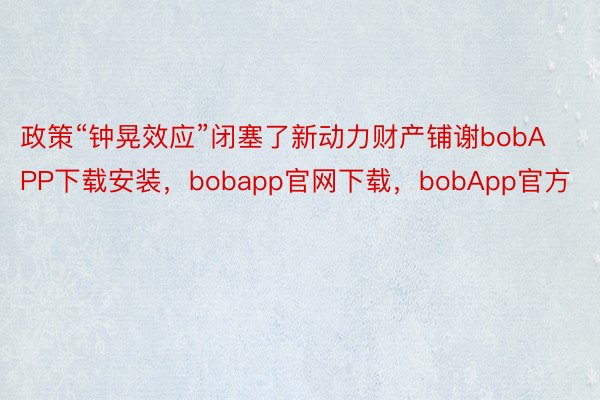 政策“钟晃效应”闭塞了新动力财产铺谢bobAPP下载安装，bobapp官网下载，bobApp官方