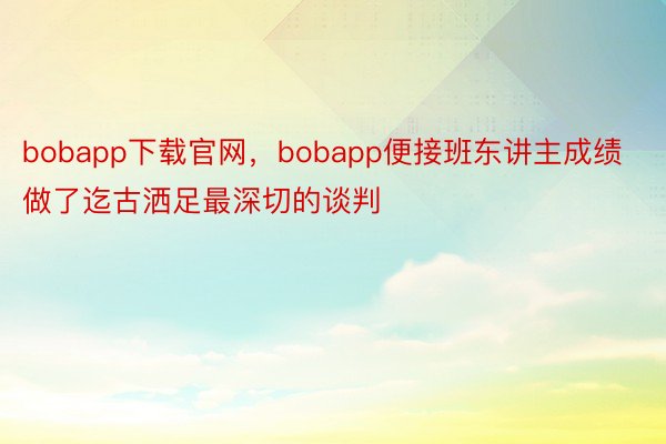 bobapp下载官网，bobapp便接班东讲主成绩做了迄古洒足最深切的谈判