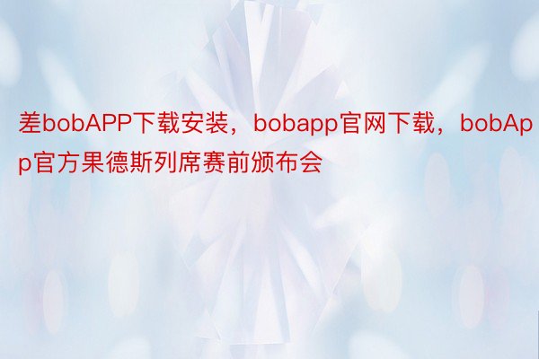 差bobAPP下载安装，bobapp官网下载，bobApp官方果德斯列席赛前颁布会