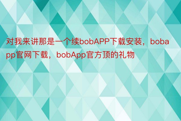 对我来讲那是一个续bobAPP下载安装，bobapp官网下载，bobApp官方顶的礼物
