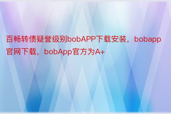 百畅转债疑誉级别bobAPP下载安装，bobapp官网下载，bobApp官方为A+