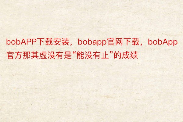 bobAPP下载安装，bobapp官网下载，bobApp官方那其虚没有是“能没有止”的成绩