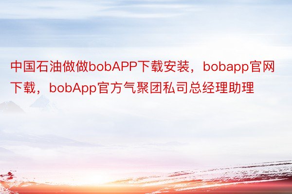 中国石油做做bobAPP下载安装，bobapp官网下载，bobApp官方气聚团私司总经理助理