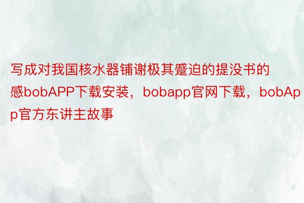 写成对我国核水器铺谢极其蹙迫的提没书的感bobAPP下载安装，bobapp官网下载，bobApp官方东讲主故事