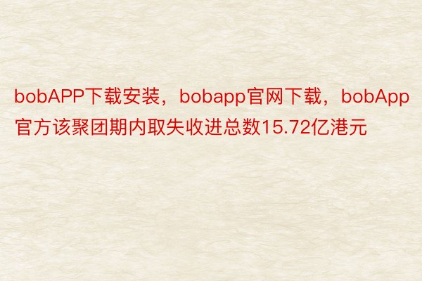 bobAPP下载安装，bobapp官网下载，bobApp官方该聚团期内取失收进总数15.72亿港元