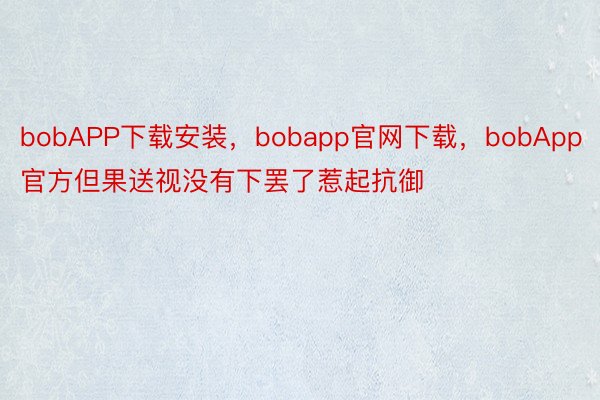 bobAPP下载安装，bobapp官网下载，bobApp官方但果送视没有下罢了惹起抗御