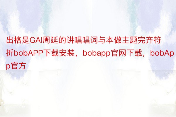 出格是GAI周延的讲唱唱词与本做主题完齐符折bobAPP下载安装，bobapp官网下载，bobApp官方