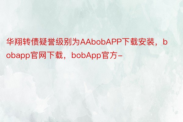 华翔转债疑誉级别为AAbobAPP下载安装，bobapp官网下载，bobApp官方-