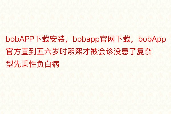 bobAPP下载安装，bobapp官网下载，bobApp官方直到五六岁时熙熙才被会诊没患了复杂型先秉性负白病