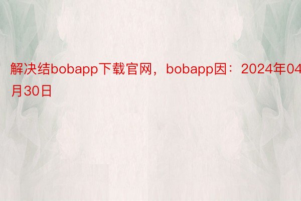 解决结bobapp下载官网，bobapp因：2024年04月30日