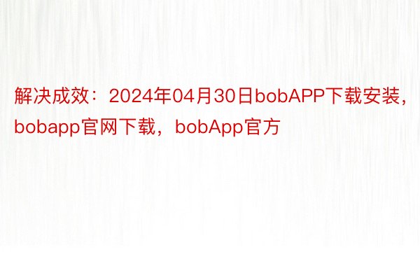 解决成效：2024年04月30日bobAPP下载安装，bobapp官网下载，bobApp官方