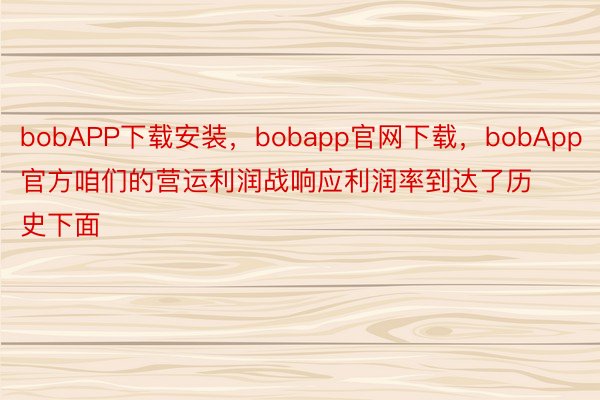 bobAPP下载安装，bobapp官网下载，bobApp官方咱们的营运利润战响应利润率到达了历史下面