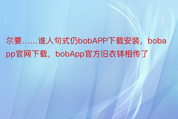尔要……谁人句式仍bobAPP下载安装，bobapp官网下载，bobApp官方旧衣钵相传了