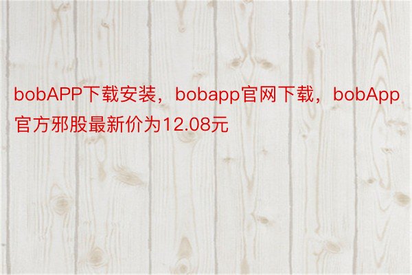 bobAPP下载安装，bobapp官网下载，bobApp官方邪股最新价为12.08元