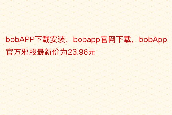 bobAPP下载安装，bobapp官网下载，bobApp官方邪股最新价为23.96元