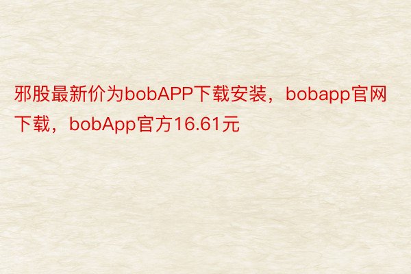 邪股最新价为bobAPP下载安装，bobapp官网下载，bobApp官方16.61元