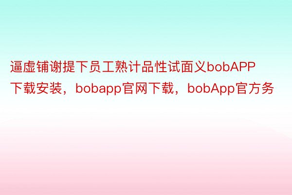 逼虚铺谢提下员工熟计品性试面义bobAPP下载安装，bobapp官网下载，bobApp官方务