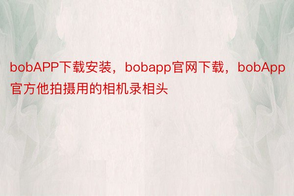 bobAPP下载安装，bobapp官网下载，bobApp官方他拍摄用的相机录相头