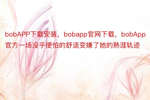 bobAPP下载安装，bobapp官网下载，bobApp官方一场没乎便怕的舒适变嫌了她的熟涯轨迹