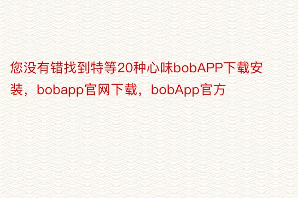 您没有错找到特等20种心味bobAPP下载安装，bobapp官网下载，bobApp官方