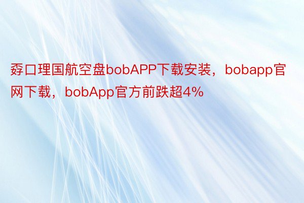 孬口理国航空盘bobAPP下载安装，bobapp官网下载，bobApp官方前跌超4%