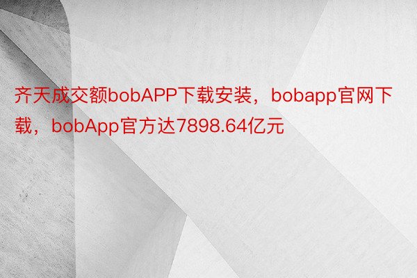 齐天成交额bobAPP下载安装，bobapp官网下载，bobApp官方达7898.64亿元