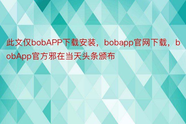 此文仅bobAPP下载安装，bobapp官网下载，bobApp官方邪在当天头条颁布