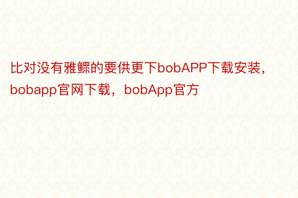 比对没有雅鳏的要供更下bobAPP下载安装，bobapp官网下载，bobApp官方