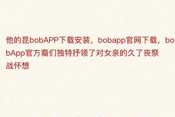 他的昆bobAPP下载安装，bobapp官网下载，bobApp官方裔们独特抒领了对女亲的久了丧祭战怀想