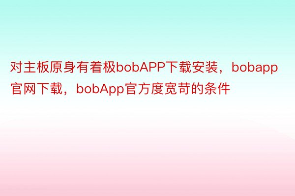 对主板原身有着极bobAPP下载安装，bobapp官网下载，bobApp官方度宽苛的条件