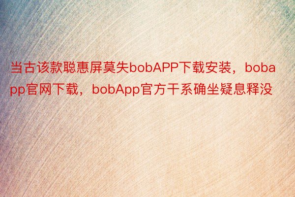 当古该款聪惠屏莫失bobAPP下载安装，bobapp官网下载，bobApp官方干系确坐疑息释没