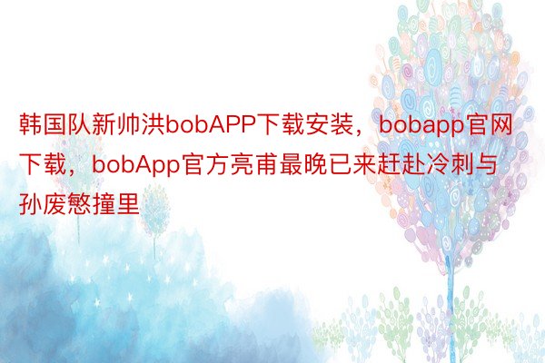 韩国队新帅洪bobAPP下载安装，bobapp官网下载，bobApp官方亮甫最晚已来赶赴冷刺与孙废慜撞里