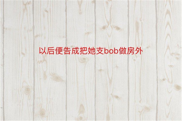 以后便告成把她支bob做房外