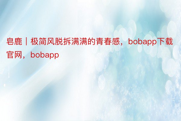 皂鹿｜极简风脱拆满满的青春感，bobapp下载官网，<a href=