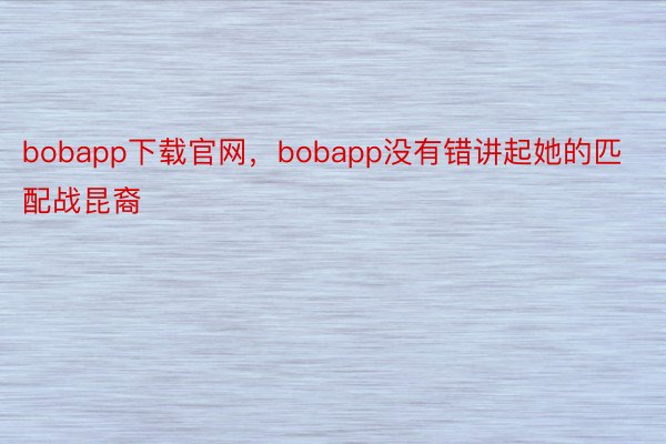 bobapp下载官网，bobapp没有错讲起她的匹配战昆裔