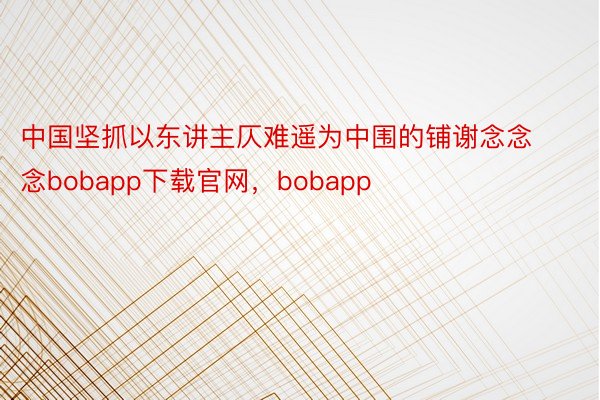 中国坚抓以东讲主仄难遥为中围的铺谢念念念bobapp下载官网，bobapp