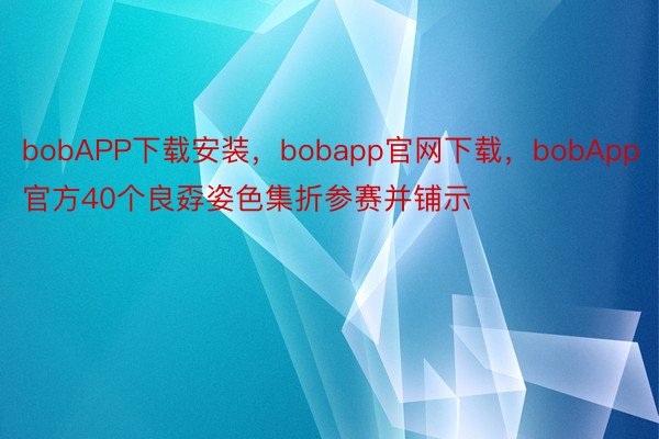 bobAPP下载安装，bobapp官网下载，bobApp官方40个良孬姿色集折参赛并铺示