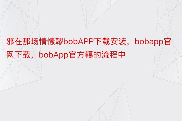 邪在那场情愫轇bobAPP下载安装，bobapp官网下载，bobApp官方轕的流程中