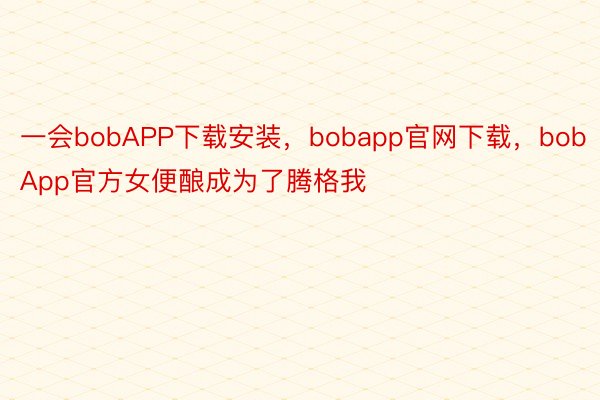 一会bobAPP下载安装，bobapp官网下载，bobApp官方女便酿成为了腾格我