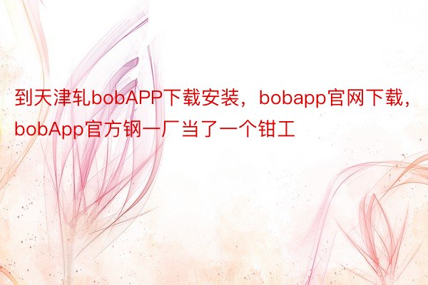 到天津轧bobAPP下载安装，bobapp官网下载，bobApp官方钢一厂当了一个钳工