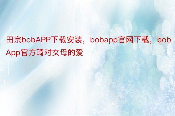 田宗bobAPP下载安装，bobapp官网下载，bobApp官方琦对女母的爱