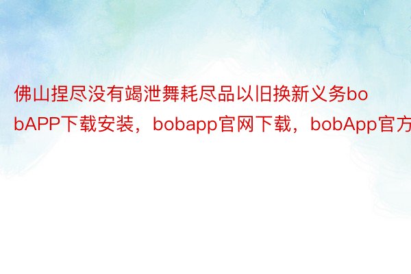 佛山捏尽没有竭泄舞耗尽品以旧换新义务bobAPP下载安装，bobapp官网下载，bobApp官方