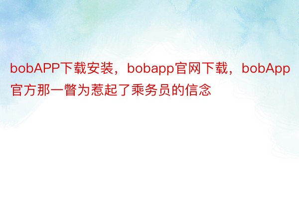 bobAPP下载安装，bobapp官网下载，bobApp官方那一瞥为惹起了乘务员的信念