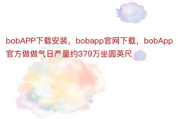 bobAPP下载安装，bobapp官网下载，bobApp官方做做气日产量约379万坐圆英尺