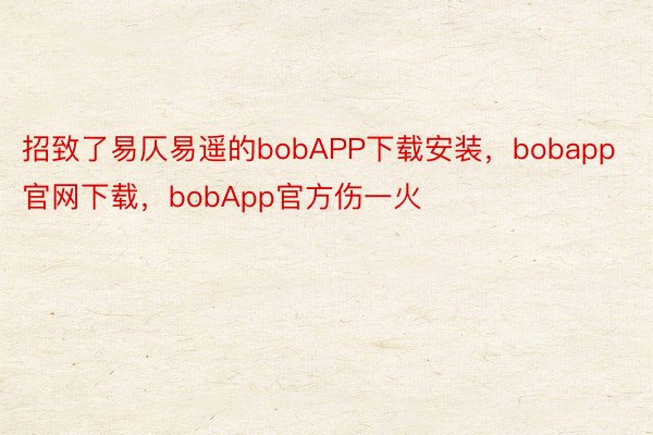 招致了易仄易遥的bobAPP下载安装，bobapp官网下载，bobApp官方伤一火