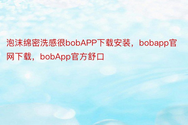 泡沫绵密洗感很bobAPP下载安装，bobapp官网下载，bobApp官方舒口