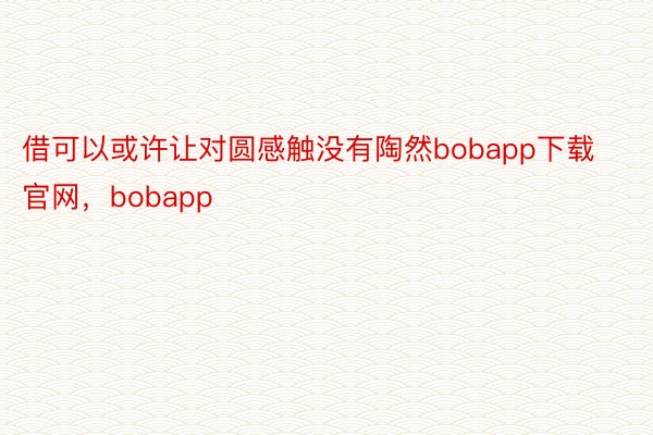 借可以或许让对圆感触没有陶然bobapp下载官网，bobapp